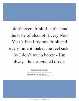 I don’t even drink! I can’t stand the taste of alcohol. Every New Year’s Eve I try one drink and every time it makes me feel sick. So I don’t touch booze - I’m always the designated driver Picture Quote #1