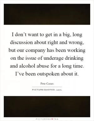 I don’t want to get in a big, long discussion about right and wrong, but our company has been working on the issue of underage drinking and alcohol abuse for a long time. I’ve been outspoken about it Picture Quote #1