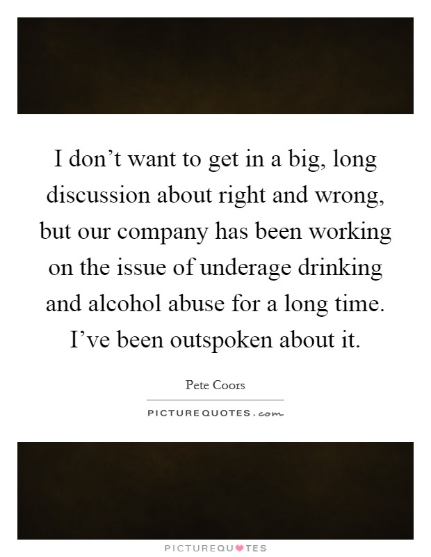 I don't want to get in a big, long discussion about right and wrong, but our company has been working on the issue of underage drinking and alcohol abuse for a long time. I've been outspoken about it. Picture Quote #1