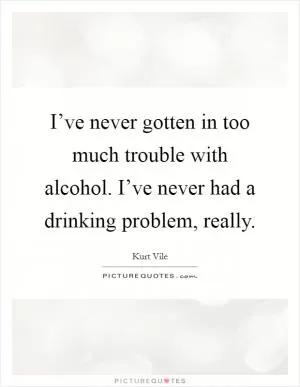I’ve never gotten in too much trouble with alcohol. I’ve never had a drinking problem, really Picture Quote #1