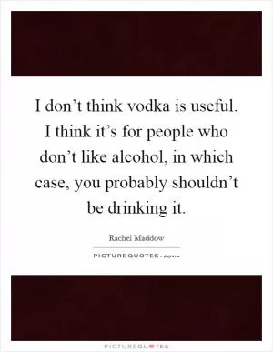 I don’t think vodka is useful. I think it’s for people who don’t like alcohol, in which case, you probably shouldn’t be drinking it Picture Quote #1