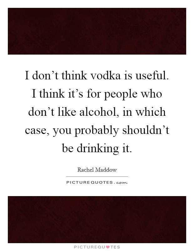 I don't think vodka is useful. I think it's for people who don't like alcohol, in which case, you probably shouldn't be drinking it. Picture Quote #1