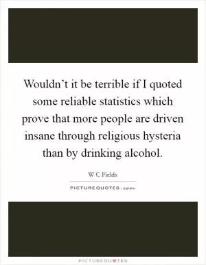 Wouldn’t it be terrible if I quoted some reliable statistics which prove that more people are driven insane through religious hysteria than by drinking alcohol Picture Quote #1