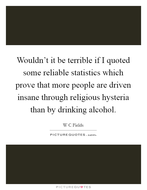 Wouldn't it be terrible if I quoted some reliable statistics which prove that more people are driven insane through religious hysteria than by drinking alcohol. Picture Quote #1
