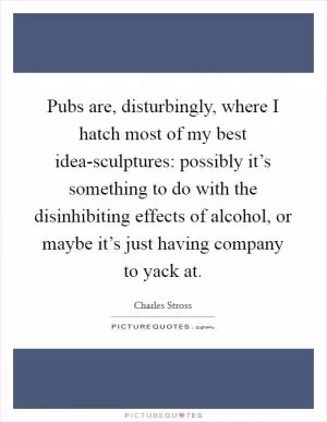 Pubs are, disturbingly, where I hatch most of my best idea-sculptures: possibly it’s something to do with the disinhibiting effects of alcohol, or maybe it’s just having company to yack at Picture Quote #1