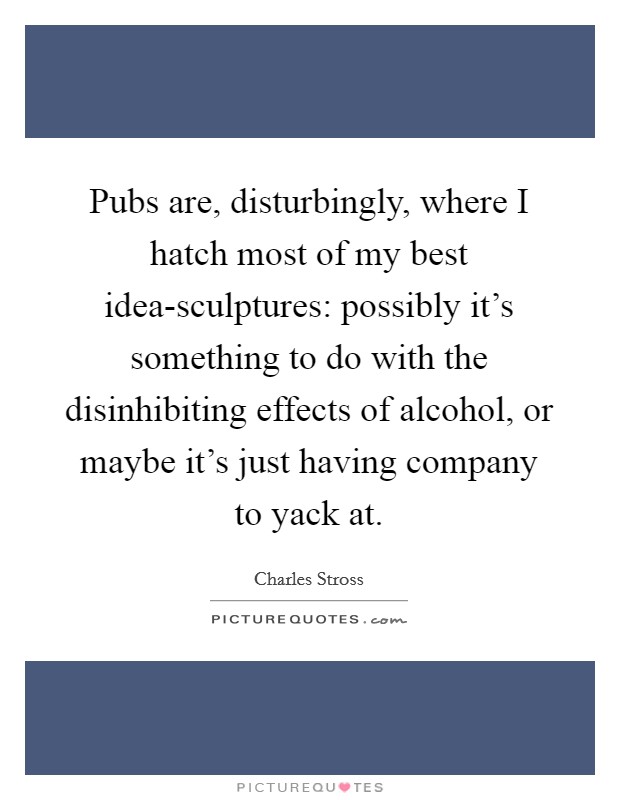 Pubs are, disturbingly, where I hatch most of my best idea-sculptures: possibly it's something to do with the disinhibiting effects of alcohol, or maybe it's just having company to yack at. Picture Quote #1