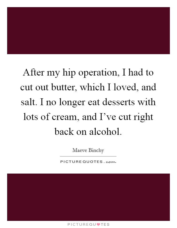 After my hip operation, I had to cut out butter, which I loved, and salt. I no longer eat desserts with lots of cream, and I've cut right back on alcohol. Picture Quote #1