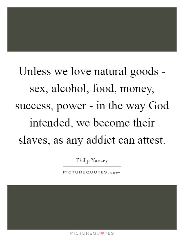 Unless we love natural goods - sex, alcohol, food, money, success, power - in the way God intended, we become their slaves, as any addict can attest. Picture Quote #1