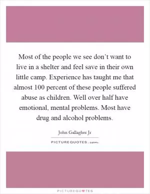 Most of the people we see don’t want to live in a shelter and feel save in their own little camp. Experience has taught me that almost 100 percent of these people suffered abuse as children. Well over half have emotional, mental problems. Most have drug and alcohol problems Picture Quote #1