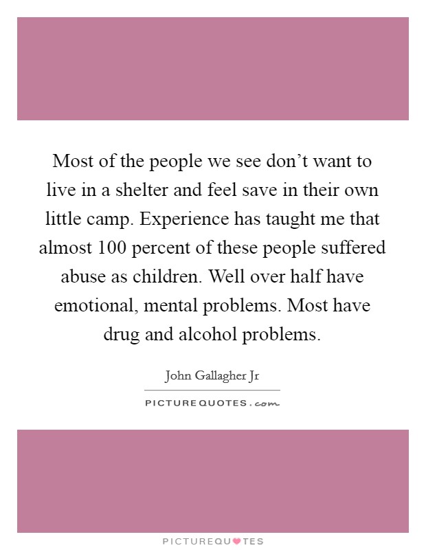 Most of the people we see don't want to live in a shelter and feel save in their own little camp. Experience has taught me that almost 100 percent of these people suffered abuse as children. Well over half have emotional, mental problems. Most have drug and alcohol problems. Picture Quote #1