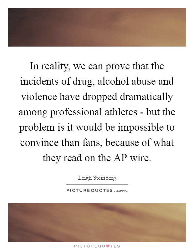 In reality, we can prove that the incidents of drug, alcohol abuse and violence have dropped dramatically among professional athletes - but the problem is it would be impossible to convince than fans, because of what they read on the AP wire. Picture Quote #1