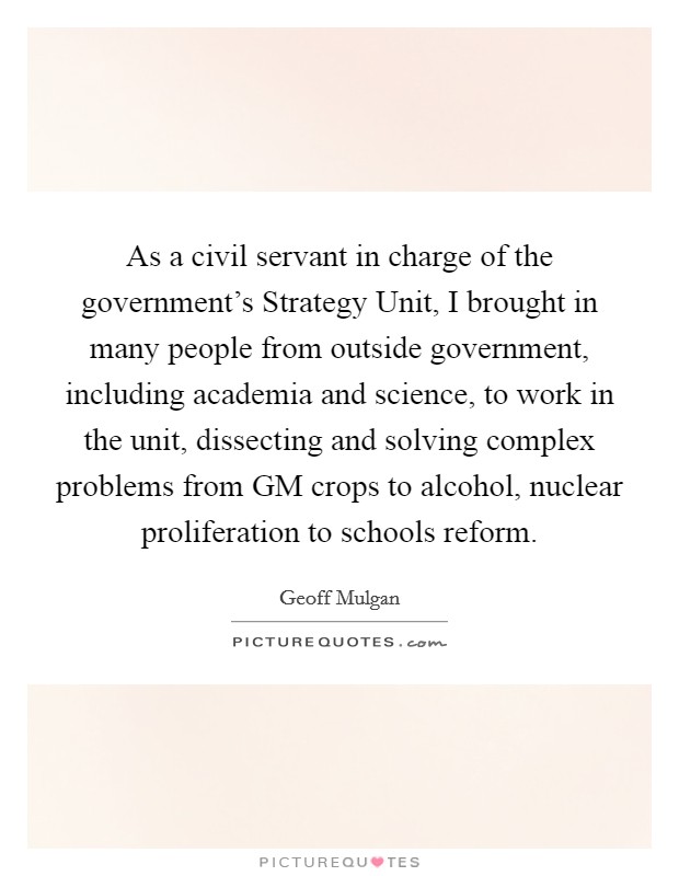 As a civil servant in charge of the government's Strategy Unit, I brought in many people from outside government, including academia and science, to work in the unit, dissecting and solving complex problems from GM crops to alcohol, nuclear proliferation to schools reform. Picture Quote #1