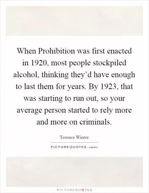 When Prohibition was first enacted in 1920, most people stockpiled alcohol, thinking they’d have enough to last them for years. By 1923, that was starting to run out, so your average person started to rely more and more on criminals Picture Quote #1