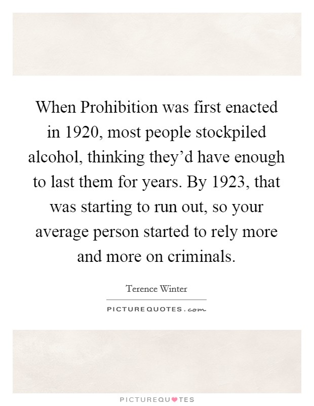 When Prohibition was first enacted in 1920, most people stockpiled alcohol, thinking they'd have enough to last them for years. By 1923, that was starting to run out, so your average person started to rely more and more on criminals. Picture Quote #1
