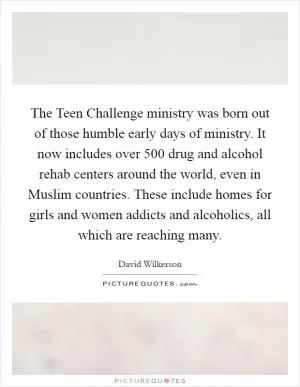 The Teen Challenge ministry was born out of those humble early days of ministry. It now includes over 500 drug and alcohol rehab centers around the world, even in Muslim countries. These include homes for girls and women addicts and alcoholics, all which are reaching many Picture Quote #1