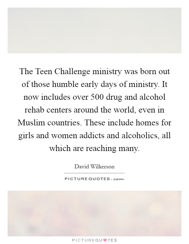 The Teen Challenge ministry was born out of those humble early days of ministry. It now includes over 500 drug and alcohol rehab centers around the world, even in Muslim countries. These include homes for girls and women addicts and alcoholics, all which are reaching many. Picture Quote #1