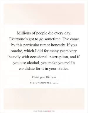 Millions of people die every day. Everyone’s got to go sometime. I’ve came by this particular tumor honestly. If you smoke, which I did for many years very heavily with occasional interruption, and if you use alcohol, you make yourself a candidate for it in your sixties Picture Quote #1