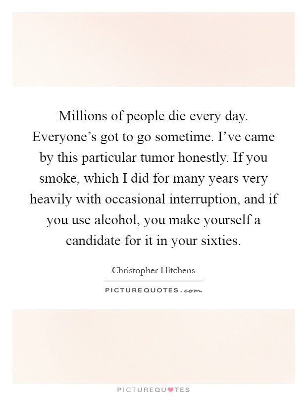 Millions of people die every day. Everyone's got to go sometime. I've came by this particular tumor honestly. If you smoke, which I did for many years very heavily with occasional interruption, and if you use alcohol, you make yourself a candidate for it in your sixties. Picture Quote #1