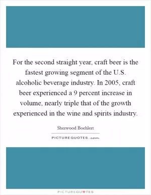 For the second straight year, craft beer is the fastest growing segment of the U.S. alcoholic beverage industry. In 2005, craft beer experienced a 9 percent increase in volume, nearly triple that of the growth experienced in the wine and spirits industry Picture Quote #1
