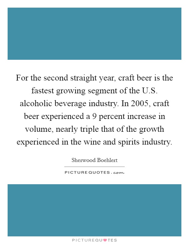For the second straight year, craft beer is the fastest growing segment of the U.S. alcoholic beverage industry. In 2005, craft beer experienced a 9 percent increase in volume, nearly triple that of the growth experienced in the wine and spirits industry. Picture Quote #1