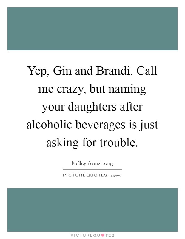 Yep, Gin and Brandi. Call me crazy, but naming your daughters after alcoholic beverages is just asking for trouble. Picture Quote #1