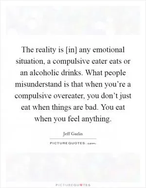 The reality is [in] any emotional situation, a compulsive eater eats or an alcoholic drinks. What people misunderstand is that when you’re a compulsive overeater, you don’t just eat when things are bad. You eat when you feel anything Picture Quote #1