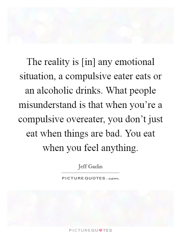 The reality is [in] any emotional situation, a compulsive eater eats or an alcoholic drinks. What people misunderstand is that when you're a compulsive overeater, you don't just eat when things are bad. You eat when you feel anything. Picture Quote #1