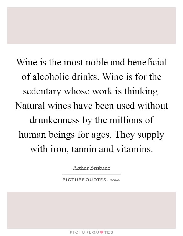 Wine is the most noble and beneficial of alcoholic drinks. Wine is for the sedentary whose work is thinking. Natural wines have been used without drunkenness by the millions of human beings for ages. They supply with iron, tannin and vitamins. Picture Quote #1