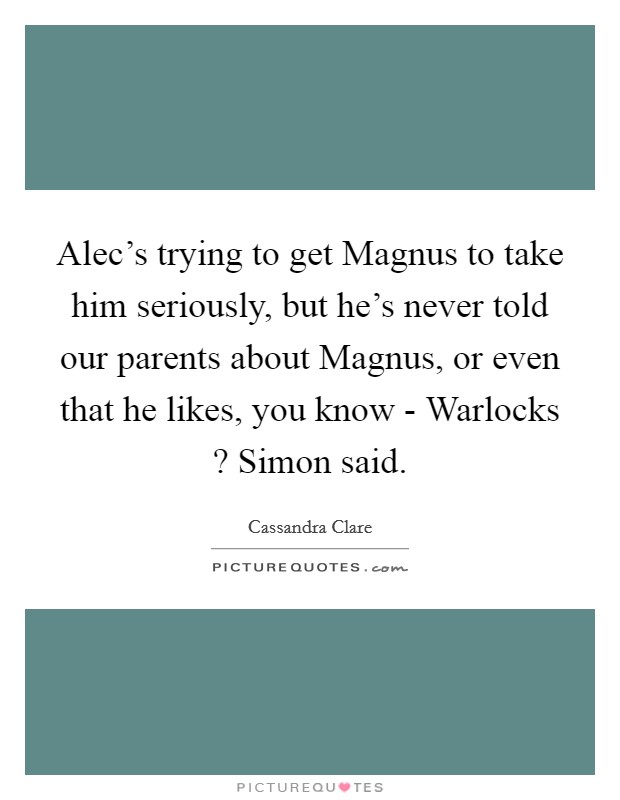 Alec's trying to get Magnus to take him seriously, but he's never told our parents about Magnus, or even that he likes, you know - Warlocks ? Simon said. Picture Quote #1