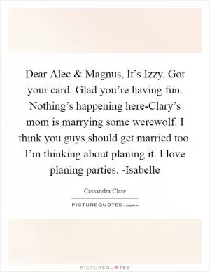 Dear Alec and Magnus, It’s Izzy. Got your card. Glad you’re having fun. Nothing’s happening here-Clary’s mom is marrying some werewolf. I think you guys should get married too. I’m thinking about planing it. I love planing parties. -Isabelle Picture Quote #1