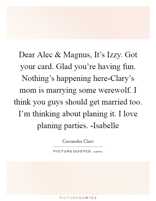 Dear Alec and Magnus, It's Izzy. Got your card. Glad you're having fun. Nothing's happening here-Clary's mom is marrying some werewolf. I think you guys should get married too. I'm thinking about planing it. I love planing parties. -Isabelle Picture Quote #1