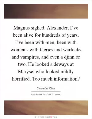 Magnus sighed. Alexander, I’ve been alive for hundreds of years. I’ve been with men, been with women - with faeries and warlocks and vampires, and even a djinn or two. He looked sideways at Maryse, who looked mildly horrified. Too much information? Picture Quote #1