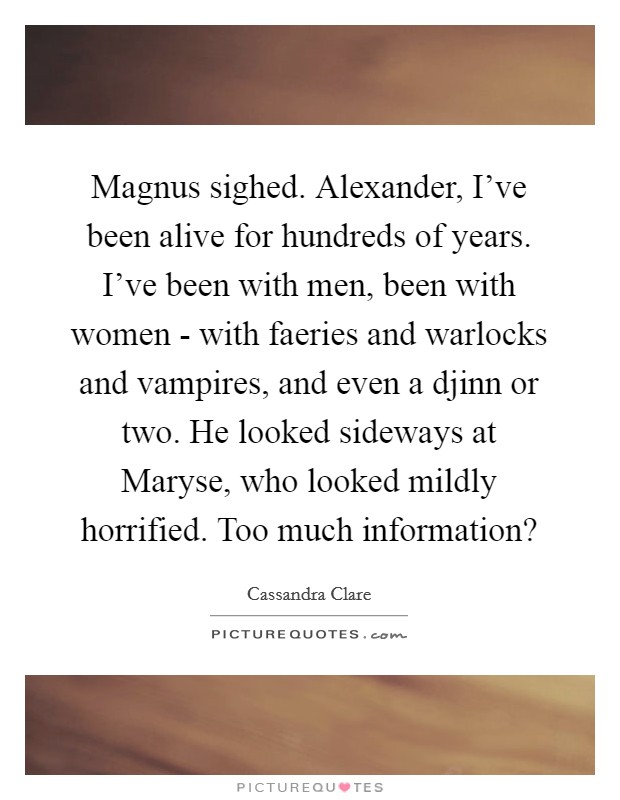 Magnus sighed. Alexander, I've been alive for hundreds of years. I've been with men, been with women - with faeries and warlocks and vampires, and even a djinn or two. He looked sideways at Maryse, who looked mildly horrified. Too much information? Picture Quote #1