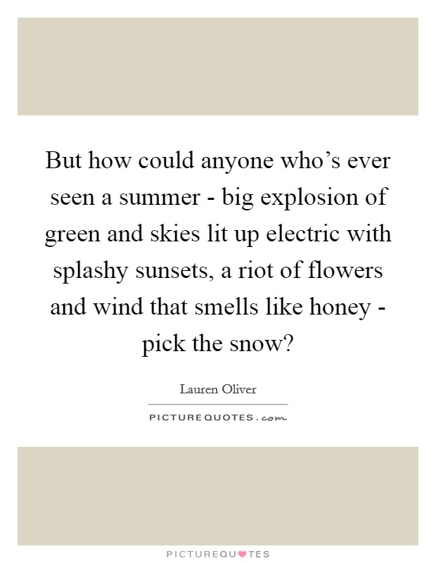 But how could anyone who's ever seen a summer - big explosion of green and skies lit up electric with splashy sunsets, a riot of flowers and wind that smells like honey - pick the snow? Picture Quote #1