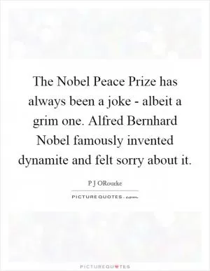 The Nobel Peace Prize has always been a joke - albeit a grim one. Alfred Bernhard Nobel famously invented dynamite and felt sorry about it Picture Quote #1