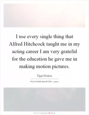 I use every single thing that Alfred Hitchcock taught me in my acting career I am very grateful for the education he gave me in making motion pictures Picture Quote #1