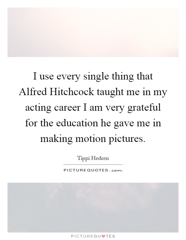 I use every single thing that Alfred Hitchcock taught me in my acting career I am very grateful for the education he gave me in making motion pictures. Picture Quote #1