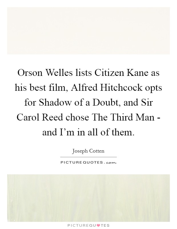 Orson Welles lists Citizen Kane as his best film, Alfred Hitchcock opts for Shadow of a Doubt, and Sir Carol Reed chose The Third Man - and I'm in all of them. Picture Quote #1