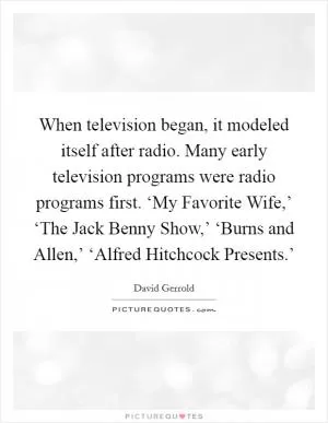 When television began, it modeled itself after radio. Many early television programs were radio programs first. ‘My Favorite Wife,’ ‘The Jack Benny Show,’ ‘Burns and Allen,’ ‘Alfred Hitchcock Presents.’ Picture Quote #1