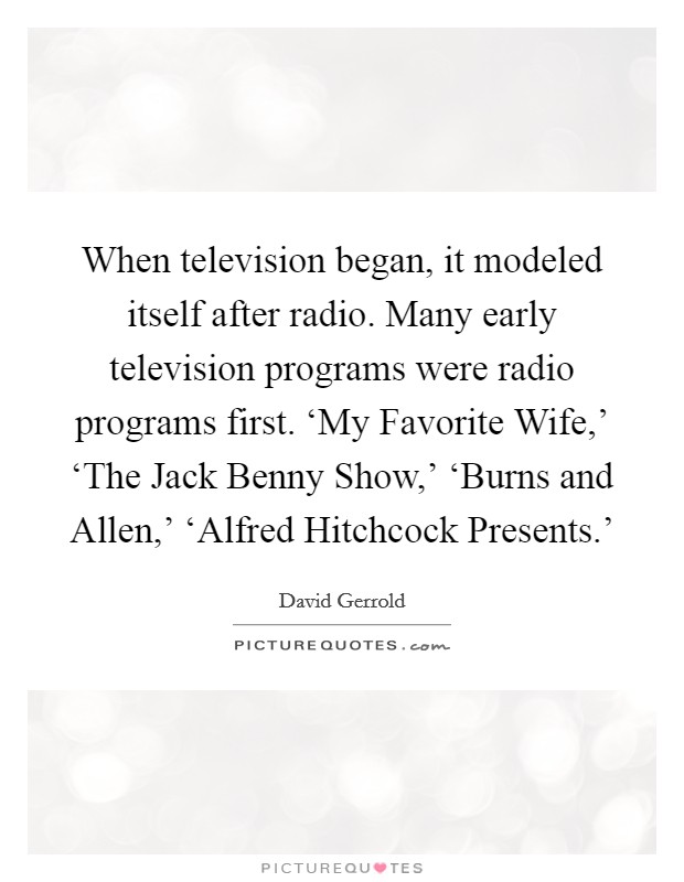 When television began, it modeled itself after radio. Many early television programs were radio programs first. ‘My Favorite Wife,' ‘The Jack Benny Show,' ‘Burns and Allen,' ‘Alfred Hitchcock Presents.' Picture Quote #1