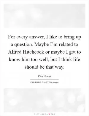 For every answer, I like to bring up a question. Maybe I’m related to Alfred Hitchcock or maybe I got to know him too well, but I think life should be that way Picture Quote #1