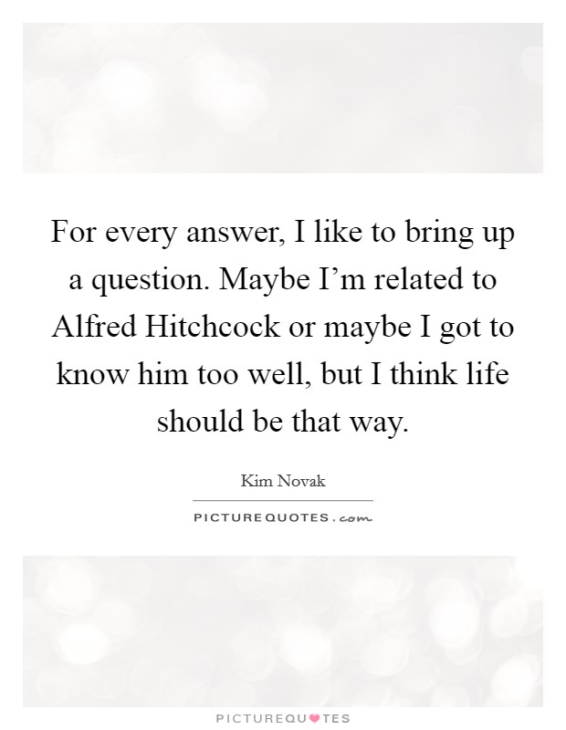 For every answer, I like to bring up a question. Maybe I'm related to Alfred Hitchcock or maybe I got to know him too well, but I think life should be that way. Picture Quote #1