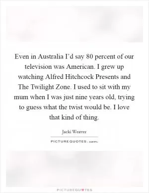 Even in Australia I’d say 80 percent of our television was American. I grew up watching Alfred Hitchcock Presents and The Twilight Zone. I used to sit with my mum when I was just nine years old, trying to guess what the twist would be. I love that kind of thing Picture Quote #1
