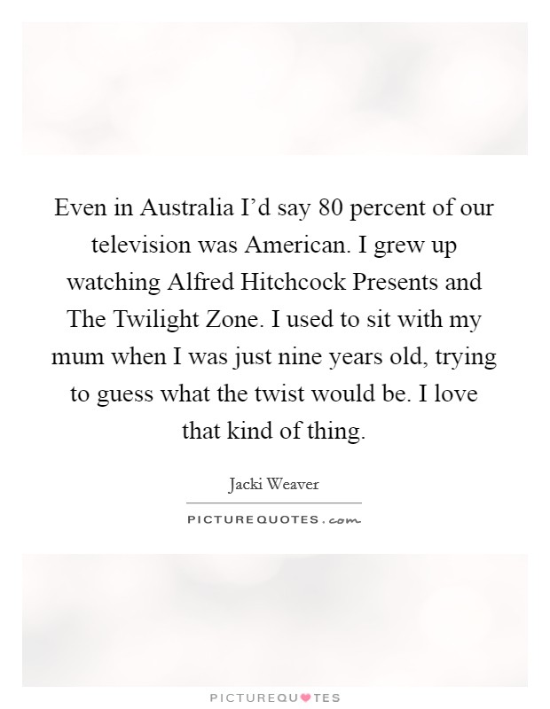 Even in Australia I'd say 80 percent of our television was American. I grew up watching Alfred Hitchcock Presents and The Twilight Zone. I used to sit with my mum when I was just nine years old, trying to guess what the twist would be. I love that kind of thing. Picture Quote #1
