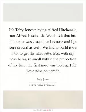 It’s Toby Jones playing Alfred Hitchcock, not Alfred Hitchcock. We all felt that his silhouette was crucial, so his nose and lips were crucial as well. We had to build it out a bit to get the silhouette. But, with my nose being so small within the proportion of my face, the first nose was too big. I felt like a nose on parade Picture Quote #1