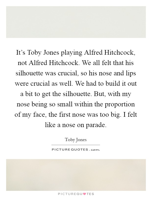 It's Toby Jones playing Alfred Hitchcock, not Alfred Hitchcock. We all felt that his silhouette was crucial, so his nose and lips were crucial as well. We had to build it out a bit to get the silhouette. But, with my nose being so small within the proportion of my face, the first nose was too big. I felt like a nose on parade. Picture Quote #1