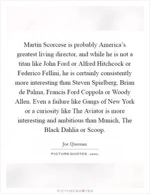 Martin Scorcese is probably America’s greatest living director, and while he is not a titan like John Ford or Alfred Hitchcock or Federico Fellini, he is certainly consistently more interesting than Steven Spielberg, Brian de Palma, Francis Ford Coppola or Woody Allen. Even a failure like Gangs of New York or a curiosity like The Aviator is more interesting and ambitious than Munich, The Black Dahlia or Scoop Picture Quote #1