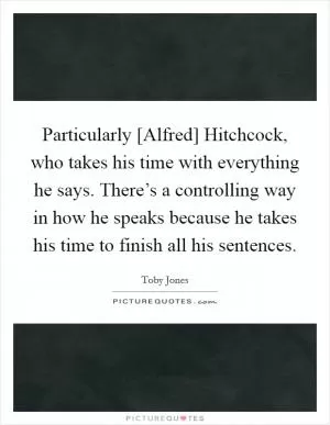 Particularly [Alfred] Hitchcock, who takes his time with everything he says. There’s a controlling way in how he speaks because he takes his time to finish all his sentences Picture Quote #1