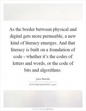 As the border between physical and digital gets more permeable, a new kind of literacy emerges. And that literacy is built on a foundation of code - whether it’s the codes of letters and words, or the code of bits and algorithms Picture Quote #1
