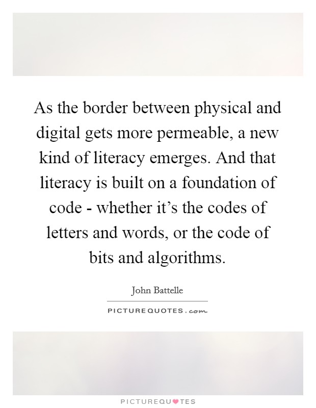 As the border between physical and digital gets more permeable, a new kind of literacy emerges. And that literacy is built on a foundation of code - whether it's the codes of letters and words, or the code of bits and algorithms. Picture Quote #1
